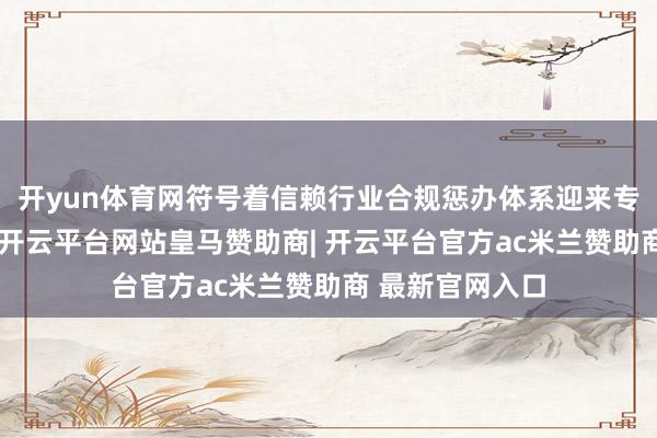 开yun体育网符号着信赖行业合规惩办体系迎来专项轨制性料理-开云平台网站皇马赞助商| 开云平台官方ac米兰赞助商 最新官网入口