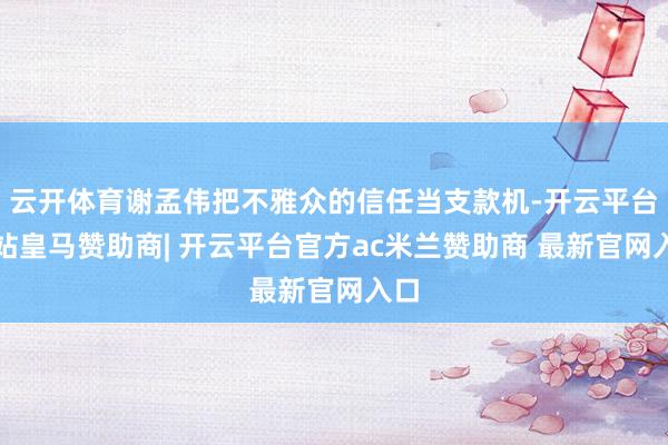云开体育谢孟伟把不雅众的信任当支款机-开云平台网站皇马赞助商| 开云平台官方ac米兰赞助商 最新官网入口
