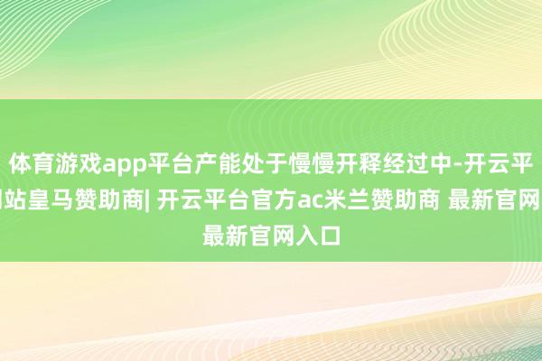 体育游戏app平台产能处于慢慢开释经过中-开云平台网站皇马赞助商| 开云平台官方ac米兰赞助商 最新官网入口