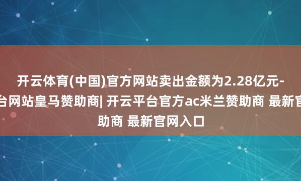 开云体育(中国)官方网站卖出金额为2.28亿元-开云平台网站皇马赞助商| 开云平台官方ac米兰赞助商 最新官网入口