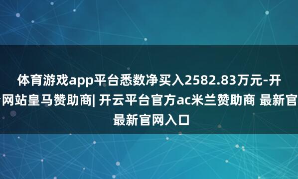 体育游戏app平台悉数净买入2582.83万元-开云平台网站皇马赞助商| 开云平台官方ac米兰赞助商 最新官网入口