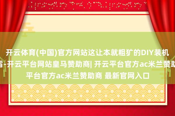 开云体育(中国)官方网站这让本就粗犷的DIY装机本钱再次雪上加霜-开云平台网站皇马赞助商| 开云平台官方ac米兰赞助商 最新官网入口