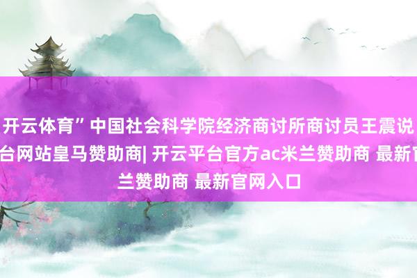开云体育”中国社会科学院经济商讨所商讨员王震说-开云平台网站皇马赞助商| 开云平台官方ac米兰赞助商 最新官网入口