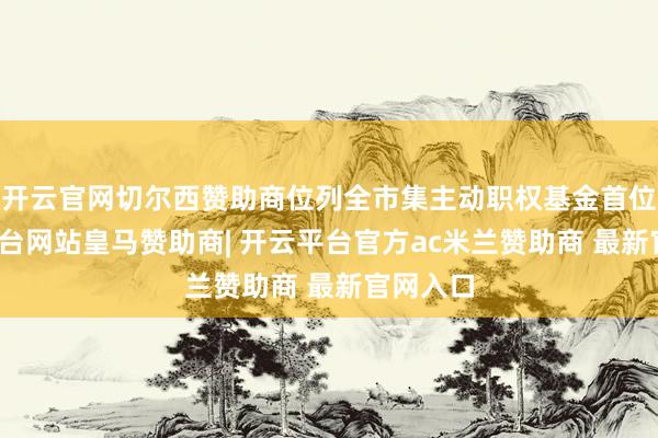 开云官网切尔西赞助商位列全市集主动职权基金首位-开云平台网站皇马赞助商| 开云平台官方ac米兰赞助商 最新官网入口