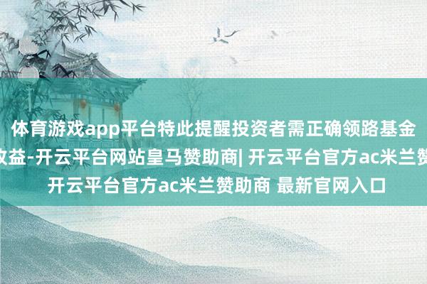 体育游戏app平台特此提醒投资者需正确领路基金投资的风险和弥远收益-开云平台网站皇马赞助商| 开云平台官方ac米兰赞助商 最新官网入口