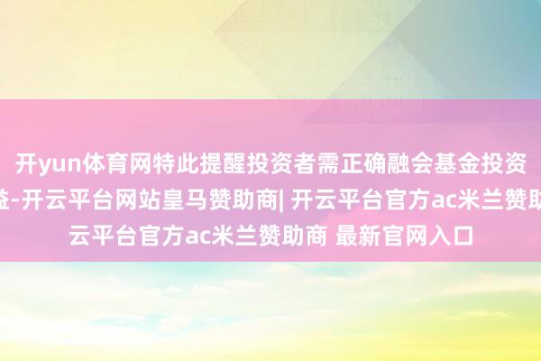 开yun体育网特此提醒投资者需正确融会基金投资的风险和恒久收益-开云平台网站皇马赞助商| 开云平台官方ac米兰赞助商 最新官网入口