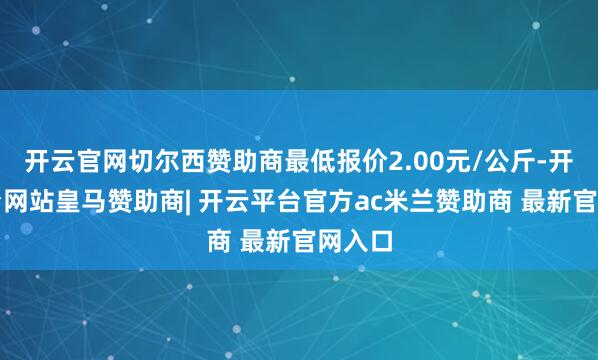 开云官网切尔西赞助商最低报价2.00元/公斤-开云平台网站皇马赞助商| 开云平台官方ac米兰赞助商 最新官网入口