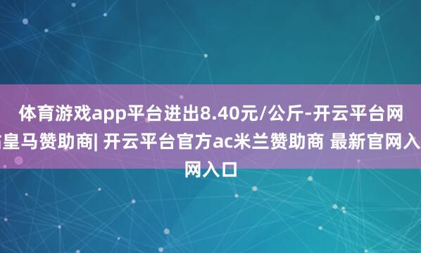 体育游戏app平台进出8.40元/公斤-开云平台网站皇马赞助商| 开云平台官方ac米兰赞助商 最新官网入口