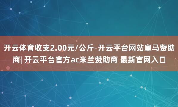 开云体育收支2.00元/公斤-开云平台网站皇马赞助商| 开云平台官方ac米兰赞助商 最新官网入口