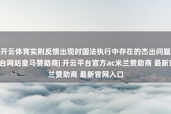 开云体育实则反馈出现时国法执行中存在的杰出问题-开云平台网站皇马赞助商| 开云平台官方ac米兰赞助商 最新官网入口