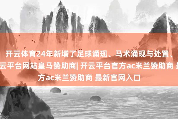 开云体育24年新增了足球涌现、马术涌现与处置、体育康养-开云平台网站皇马赞助商| 开云平台官方ac米兰赞助商 最新官网入口