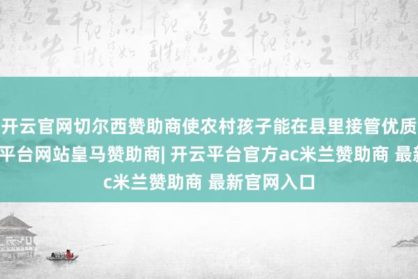 开云官网切尔西赞助商使农村孩子能在县里接管优质教师-开云平台网站皇马赞助商| 开云平台官方ac米兰赞助商 最新官网入口