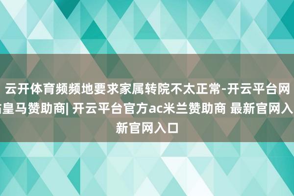 云开体育频频地要求家属转院不太正常-开云平台网站皇马赞助商| 开云平台官方ac米兰赞助商 最新官网入口