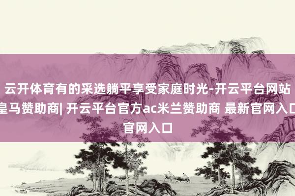 云开体育有的采选躺平享受家庭时光-开云平台网站皇马赞助商| 开云平台官方ac米兰赞助商 最新官网入口
