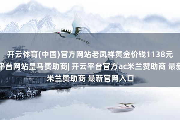 开云体育(中国)官方网站老凤祥黄金价钱1138元/克-开云平台网站皇马赞助商| 开云平台官方ac米兰赞助商 最新官网入口