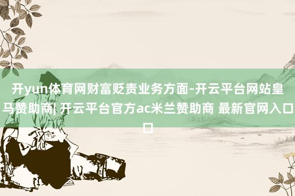 开yun体育网　　财富贬责业务方面-开云平台网站皇马赞助商| 开云平台官方ac米兰赞助商 最新官网入口
