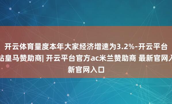 开云体育量度本年大家经济增速为3.2%-开云平台网站皇马赞助商| 开云平台官方ac米兰赞助商 最新官网入口