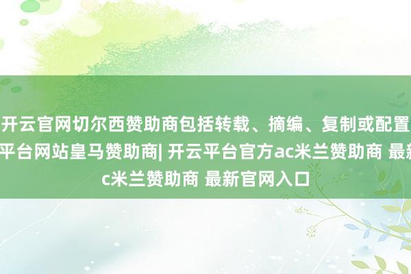 开云官网切尔西赞助商包括转载、摘编、复制或配置镜像-开云平台网站皇马赞助商| 开云平台官方ac米兰赞助商 最新官网入口
