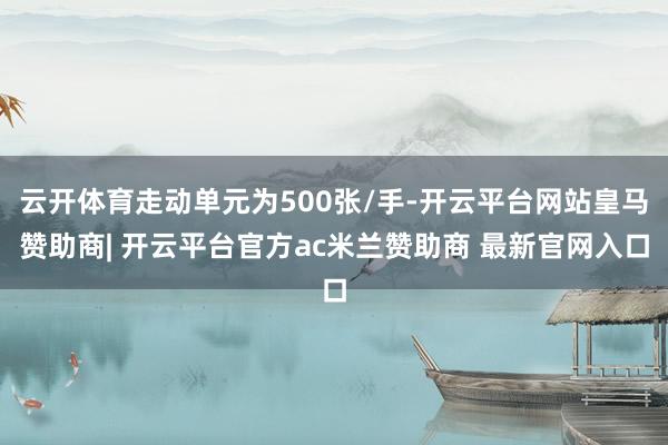 云开体育走动单元为500张/手-开云平台网站皇马赞助商| 开云平台官方ac米兰赞助商 最新官网入口