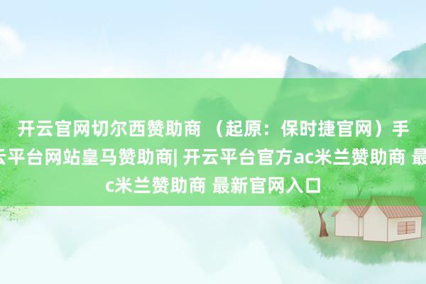 开云官网切尔西赞助商 （起原：保时捷官网）　　手脚配景-开云平台网站皇马赞助商| 开云平台官方ac米兰赞助商 最新官网入口