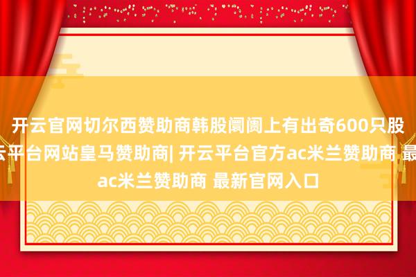开云官网切尔西赞助商韩股阛阓上有出奇600只股票上升-开云平台网站皇马赞助商| 开云平台官方ac米兰赞助商 最新官网入口