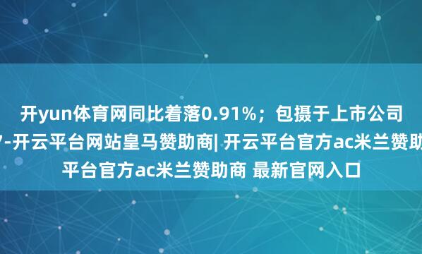 开yun体育网同比着落0.91%；包摄于上市公司鼓舞的净利润为7-开云平台网站皇马赞助商| 开云平台官方ac米兰赞助商 最新官网入口