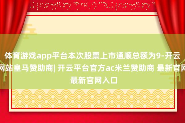 体育游戏app平台本次股票上市通顺总额为9-开云平台网站皇马赞助商| 开云平台官方ac米兰赞助商 最新官网入口