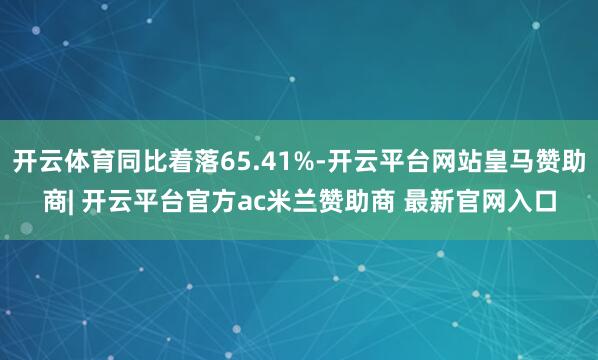 开云体育同比着落65.41%-开云平台网站皇马赞助商| 开云平台官方ac米兰赞助商 最新官网入口