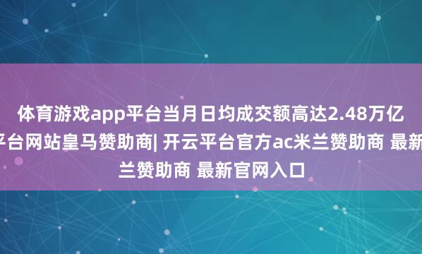 体育游戏app平台当月日均成交额高达2.48万亿元-开云平台网站皇马赞助商| 开云平台官方ac米兰赞助商 最新官网入口