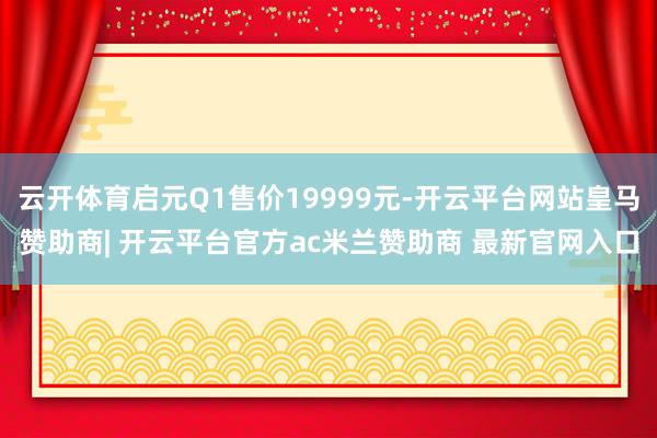 云开体育启元Q1售价19999元-开云平台网站皇马赞助商| 开云平台官方ac米兰赞助商 最新官网入口