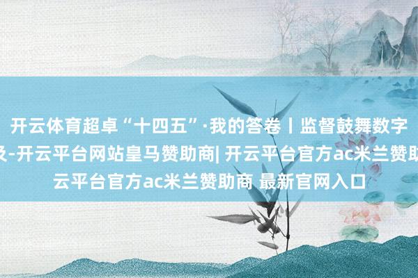 开云体育超卓“十四五”·我的答卷丨监督鼓舞数字大众处事可感可及-开云平台网站皇马赞助商| 开云平台官方ac米兰赞助商 最新官网入口
