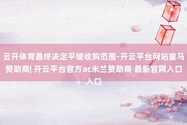 云开体育最终决定平缓收购范围-开云平台网站皇马赞助商| 开云平台官方ac米兰赞助商 最新官网入口