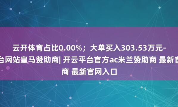 云开体育占比0.00%；大单买入303.53万元-开云平台网站皇马赞助商| 开云平台官方ac米兰赞助商 最新官网入口