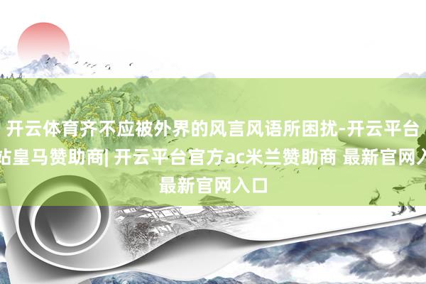 开云体育齐不应被外界的风言风语所困扰-开云平台网站皇马赞助商| 开云平台官方ac米兰赞助商 最新官网入口
