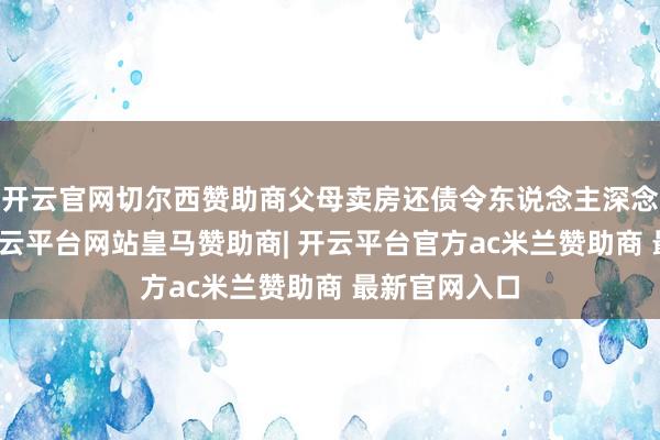 开云官网切尔西赞助商父母卖房还债令东说念主深念念的一幕-开云平台网站皇马赞助商| 开云平台官方ac米兰赞助商 最新官网入口