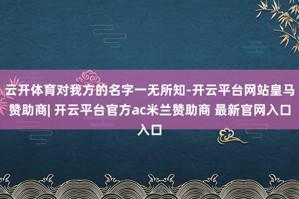 云开体育对我方的名字一无所知-开云平台网站皇马赞助商| 开云平台官方ac米兰赞助商 最新官网入口