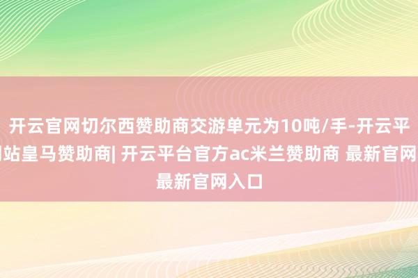 开云官网切尔西赞助商交游单元为10吨/手-开云平台网站皇马赞助商| 开云平台官方ac米兰赞助商 最新官网入口