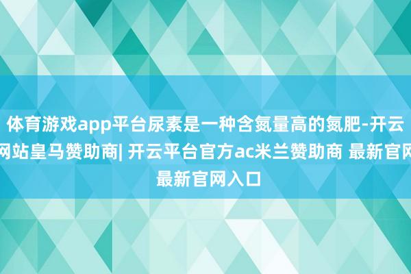 体育游戏app平台尿素是一种含氮量高的氮肥-开云平台网站皇马赞助商| 开云平台官方ac米兰赞助商 最新官网入口