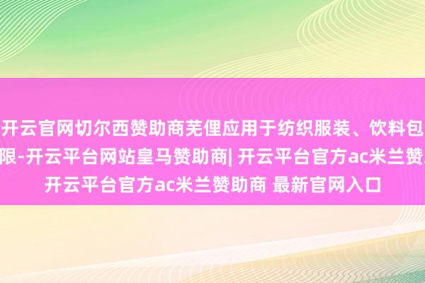 开云官网切尔西赞助商芜俚应用于纺织服装、饮料包装和电子电器等界限-开云平台网站皇马赞助商| 开云平台官方ac米兰赞助商 最新官网入口