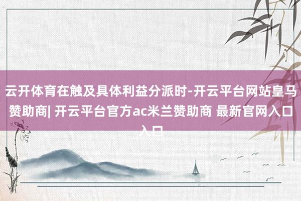 云开体育在触及具体利益分派时-开云平台网站皇马赞助商| 开云平台官方ac米兰赞助商 最新官网入口
