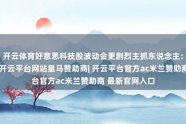 开云体育好意思科技股波动会更剧烈主抓东说念主：正如陈总所言-开云平台网站皇马赞助商| 开云平台官方ac米兰赞助商 最新官网入口