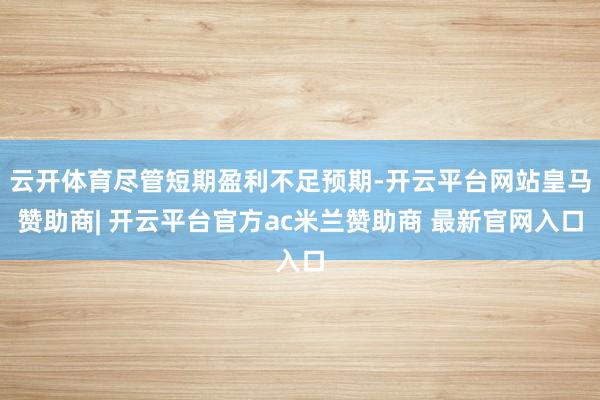 云开体育尽管短期盈利不足预期-开云平台网站皇马赞助商| 开云平台官方ac米兰赞助商 最新官网入口