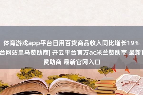 体育游戏app平台日用百货商品收入同比增长19%-开云平台网站皇马赞助商| 开云平台官方ac米兰赞助商 最新官网入口