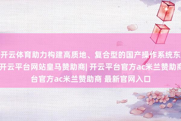 开云体育助力构建高质地、复合型的国产操作系统东说念主才梯队-开云平台网站皇马赞助商| 开云平台官方ac米兰赞助商 最新官网入口