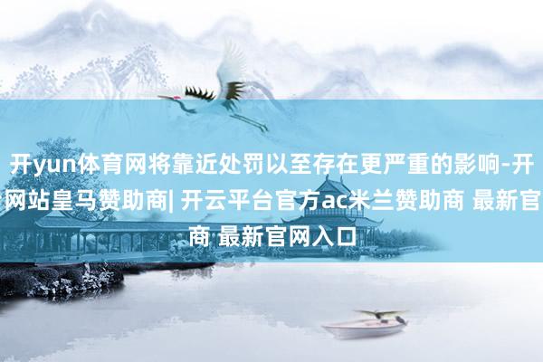 开yun体育网将靠近处罚以至存在更严重的影响-开云平台网站皇马赞助商| 开云平台官方ac米兰赞助商 最新官网入口
