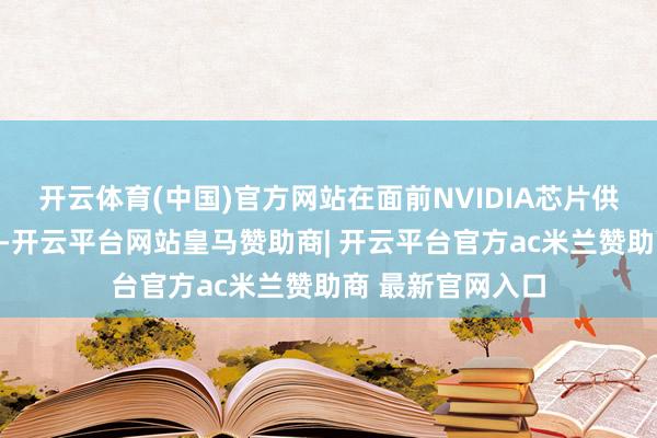 开云体育(中国)官方网站在面前NVIDIA芯片供应弥留的配景下-开云平台网站皇马赞助商| 开云平台官方ac米兰赞助商 最新官网入口