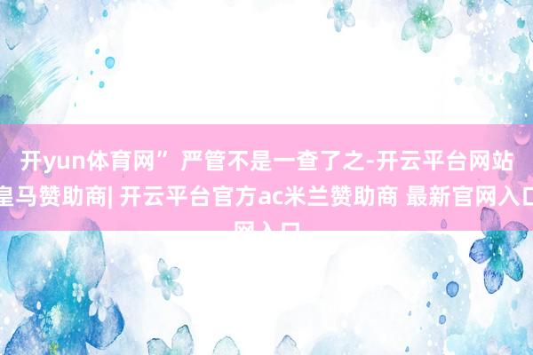 开yun体育网” 严管不是一查了之-开云平台网站皇马赞助商| 开云平台官方ac米兰赞助商 最新官网入口