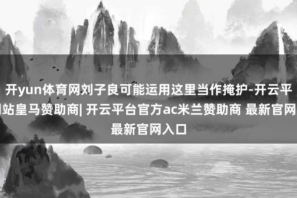 开yun体育网刘子良可能运用这里当作掩护-开云平台网站皇马赞助商| 开云平台官方ac米兰赞助商 最新官网入口