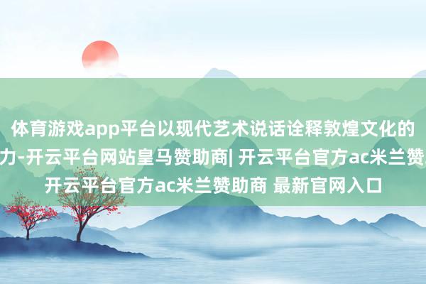体育游戏app平台以现代艺术说话诠释敦煌文化的深厚底蕴与特有魔力-开云平台网站皇马赞助商| 开云平台官方ac米兰赞助商 最新官网入口