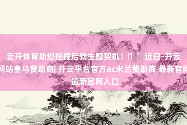 云开体育助您挖掘后劲主题契机! 近日-开云平台网站皇马赞助商| 开云平台官方ac米兰赞助商 最新官网入口